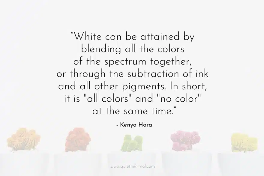 “White can be attained by blending all the colors of the spectrum together, or through the subtraction of ink and all other pigments. In short, it is "all colors" and "no color" at the same time.” ― Kenya Hara