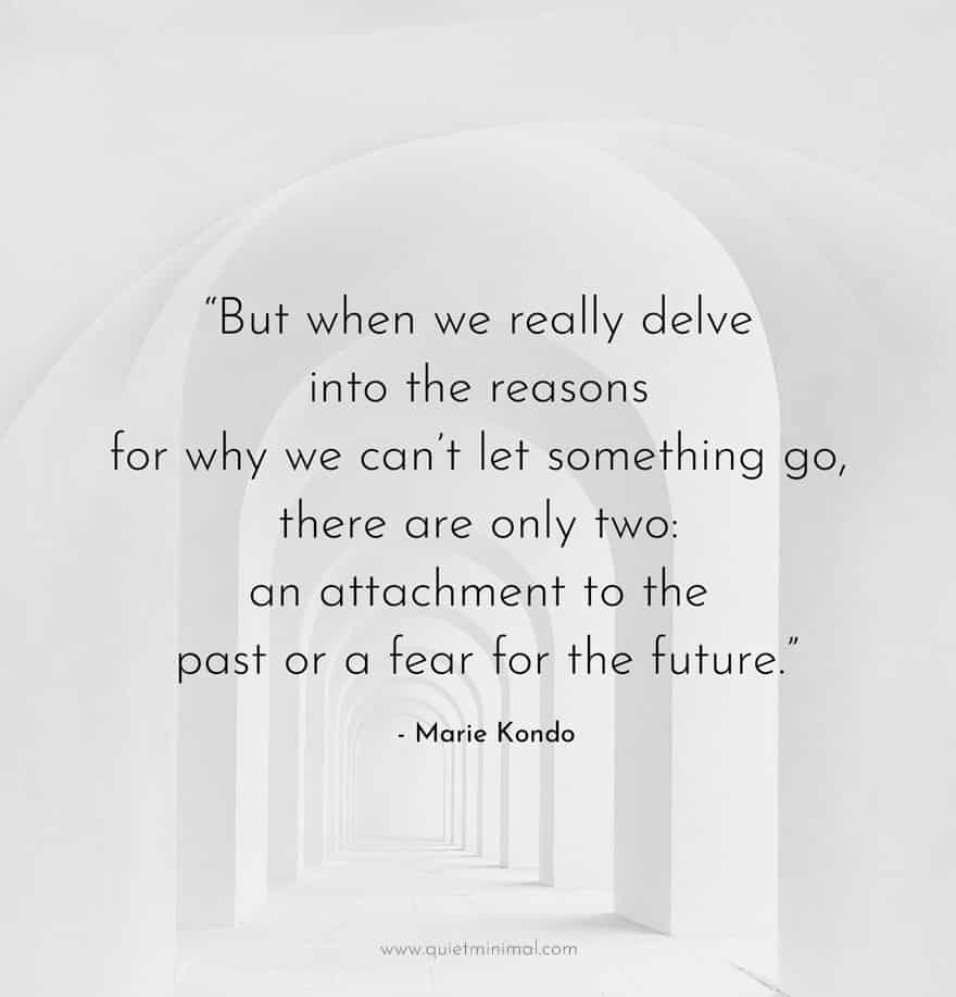 “But when we really delve into the reasons for why we can’t let something go, there are only two: an attachment to the past or a fear for the future.” - Marie Kondo
