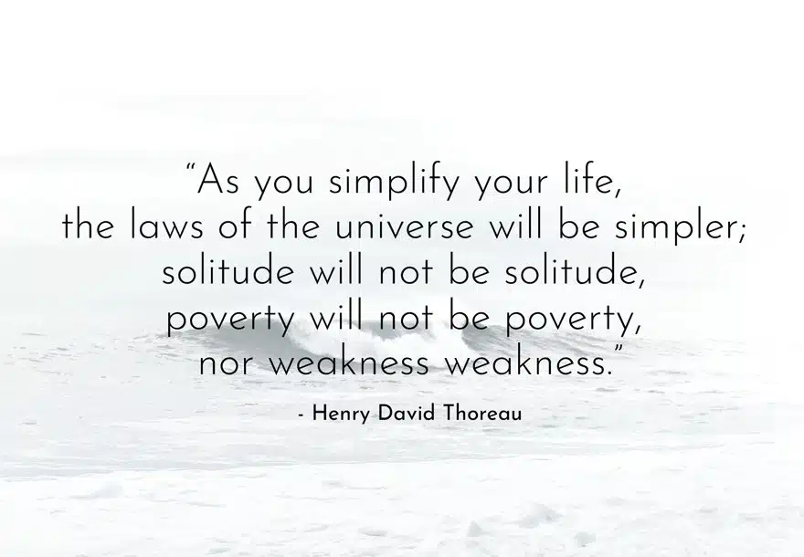 Minimalist Quotes - "As you simplify your life, the laws of the universe will be simpler; solitude will not be solitude, poverty will not be poverty, nor weakness weakness.” - Henry David Thoreau